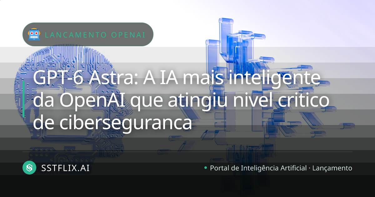 GPT-6 Astra: A IA mais inteligente da OpenAI que atingiu nivel critico de ciberseguranca